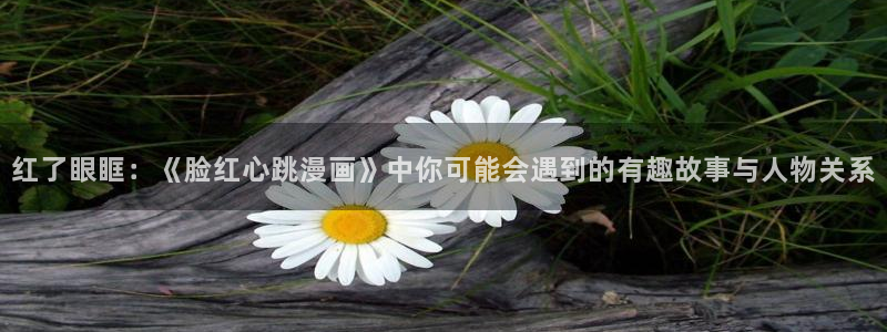 酷漫屋app下载安装：红了眼眶：《脸红心跳漫画》中你可能会遇到的有趣故事与人物关系
